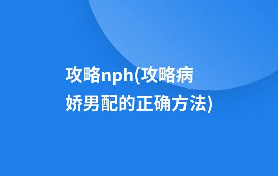 攻略nph(攻略病娇男配的正确方法)