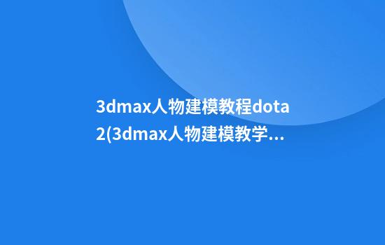 3dmax人物建模教程dota2(3dmax人物建模教学)