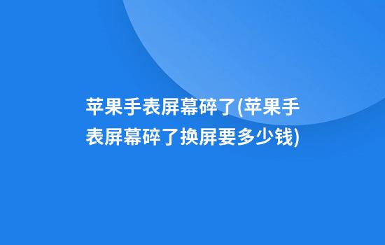 苹果手表屏幕碎了(苹果手表屏幕碎了换屏要多少钱)