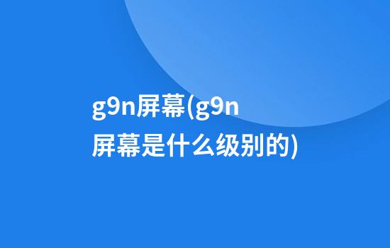 g9n屏幕(g9n屏幕是什么级别的)