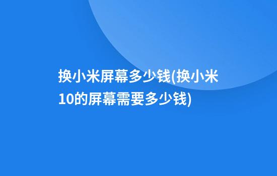 换小米屏幕多少钱(换小米10的屏幕需要多少钱)