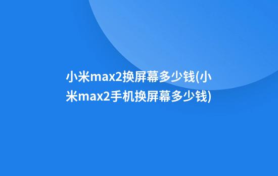 小米max2换屏幕多少钱(小米max2手机换屏幕多少钱)