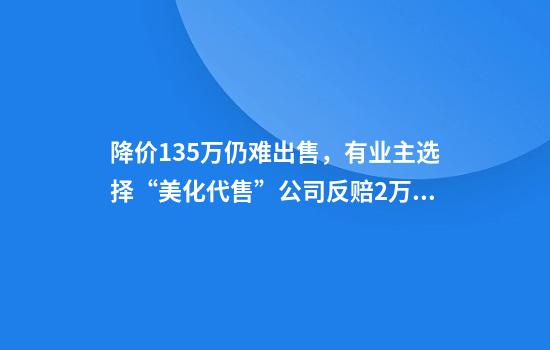 降价135万仍难出售，有业主选择“美化代售”公司反赔2万，质疑存在霸王条款