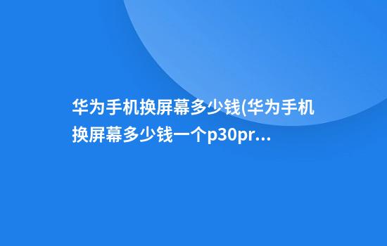 华为手机换屏幕多少钱(华为手机换屏幕多少钱一个p30pro)