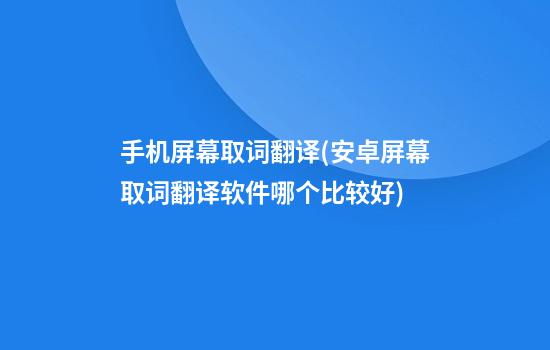 手机屏幕取词翻译(安卓屏幕取词翻译软件哪个比较好)