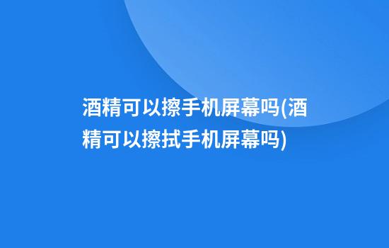 酒精可以擦手机屏幕吗(酒精可以擦拭手机屏幕吗)