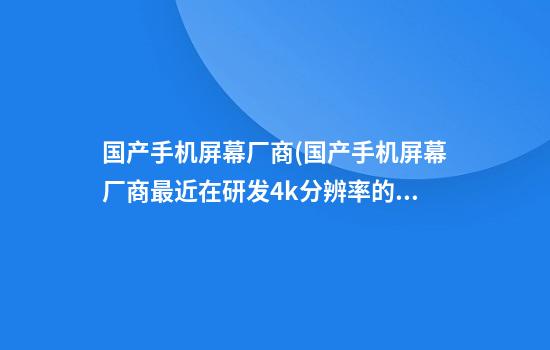 国产手机屏幕厂商(国产手机屏幕厂商最近在研发4k分辨率的手机屏幕)