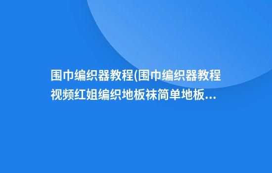 围巾编织器教程(围巾编织器教程视频红姐编织地板袜简单地板袜)