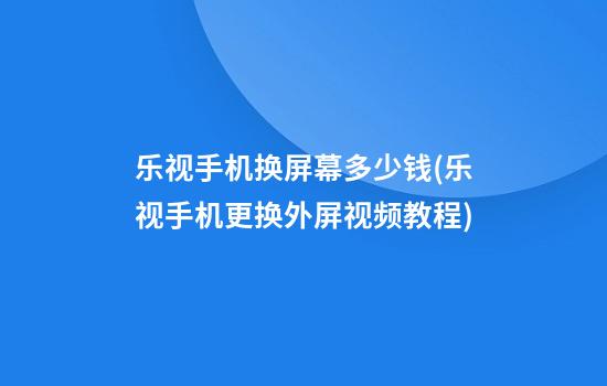 乐视手机换屏幕多少钱(乐视手机更换外屏视频教程)