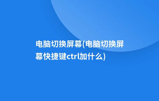 电脑切换屏幕(电脑切换屏幕快捷键ctrl加什么)