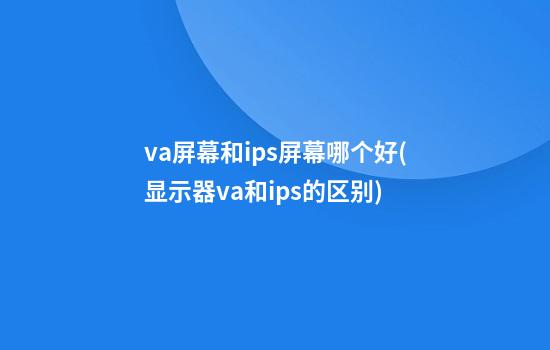 va屏幕和ips屏幕哪个好(显示器va和ips的区别)