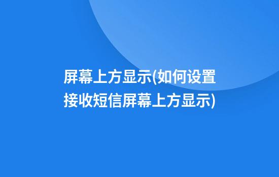 屏幕上方显示(如何设置接收短信屏幕上方显示)