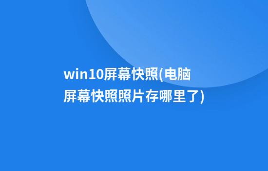 win10屏幕快照(电脑屏幕快照照片存哪里了)