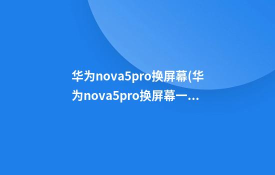 华为nova5pro换屏幕(华为nova5pro换屏幕一般多少钱)