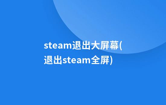 steam退出大屏幕(退出steam全屏)